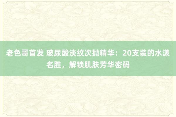 老色哥首发 玻尿酸淡纹次抛精华：20支装的水漾名胜，解锁肌肤芳华密码