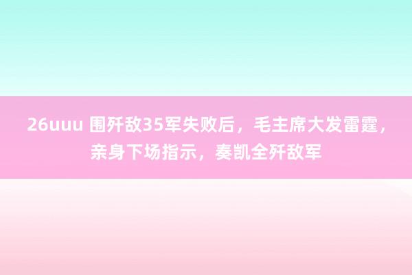 26uuu 围歼敌35军失败后，毛主席大发雷霆，亲身下场指示，奏凯全歼敌军