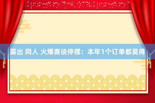 露出 同人 火爆赛谈停摆：本年1个订单都莫得