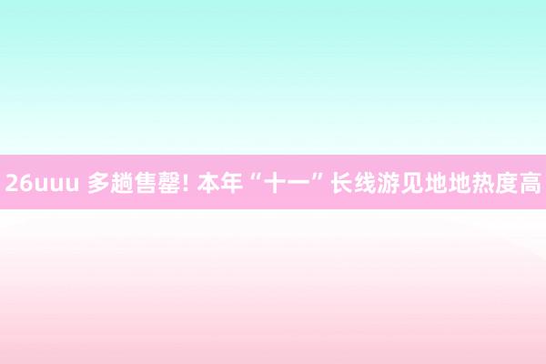 26uuu 多趟售罄! 本年“十一”长线游见地地热度高
