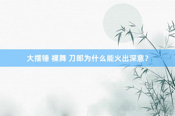 大摆锤 裸舞 刀郎为什么能火出深意？
