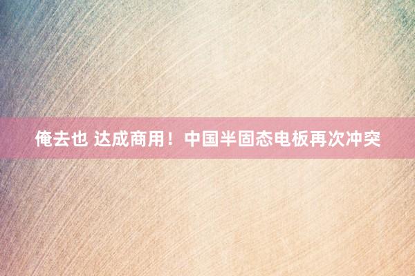 俺去也 达成商用！中国半固态电板再次冲突