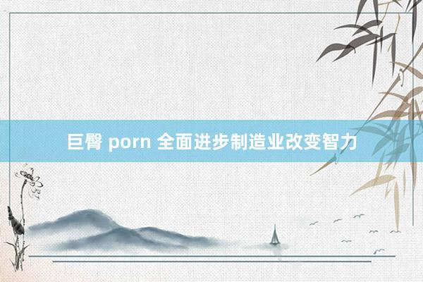 巨臀 porn 全面进步制造业改变智力