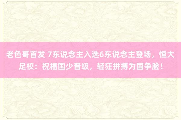 老色哥首发 7东说念主入选6东说念主登场，恒大足校：祝福国少晋级，轻狂拼搏为国争脸！
