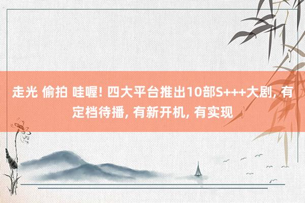 走光 偷拍 哇喔! 四大平台推出10部S+++大剧， 有定档待播， 有新开机， 有实现