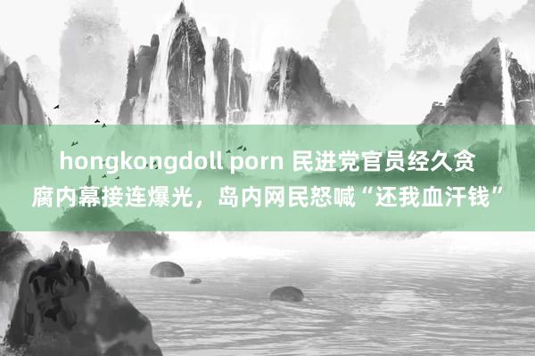 hongkongdoll porn 民进党官员经久贪腐内幕接连爆光，岛内网民怒喊“还我血汗钱”