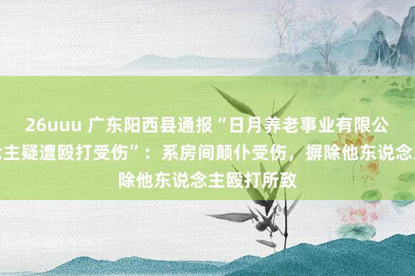 26uuu 广东阳西县通报“日月养老事业有限公司老东说念主疑遭殴打受伤”：系房间颠仆受伤，摒除他东说念主殴打所致