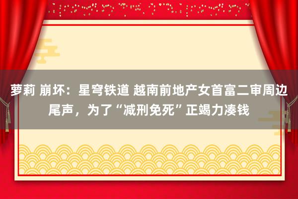 萝莉 崩坏：星穹铁道 越南前地产女首富二审周边尾声，为了“减刑免死”正竭力凑钱