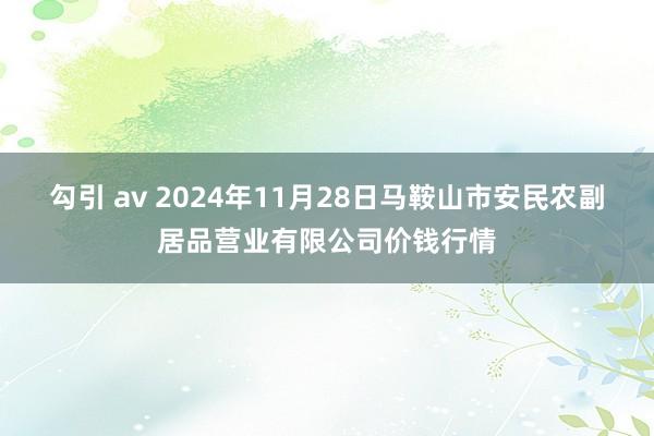勾引 av 2024年11月28日马鞍山市安民农副居品营业有限公司价钱行情