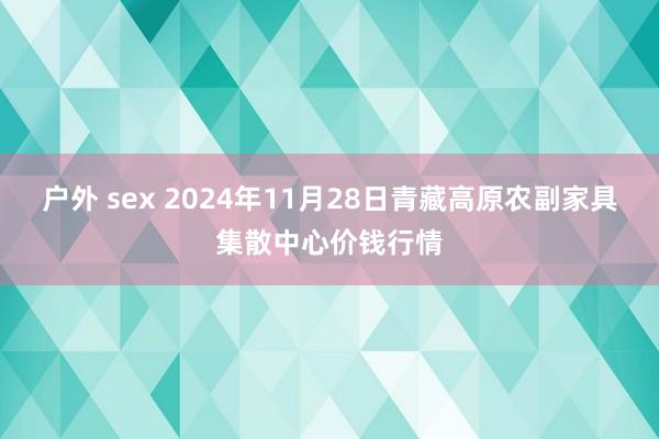 户外 sex 2024年11月28日青藏高原农副家具集散中心价钱行情