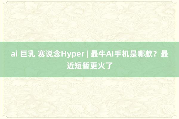 ai 巨乳 赛说念Hyper | 最牛AI手机是哪款？最近短暂更火了
