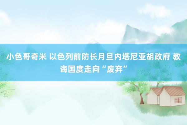 小色哥奇米 以色列前防长月旦内塔尼亚胡政府 教诲国度走向“废弃”