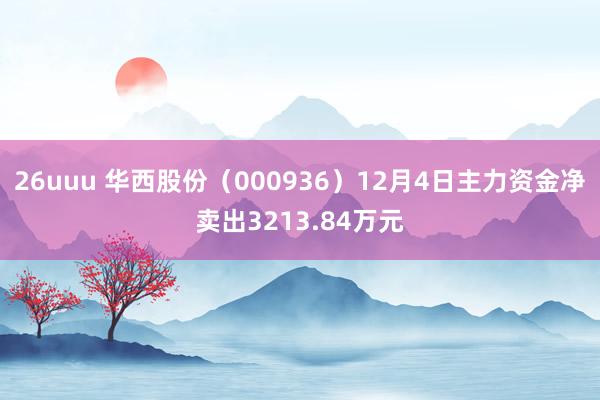 26uuu 华西股份（000936）12月4日主力资金净卖出3213.84万元