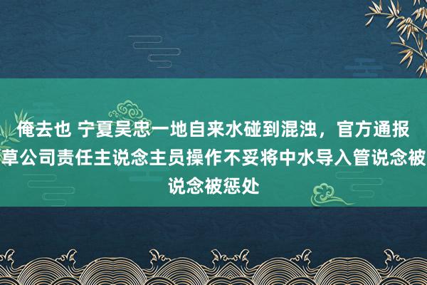 俺去也 宁夏吴忠一地自来水碰到混浊，官方通报：皮草公司责任主说念主员操作不妥将中水导入管说念被惩处
