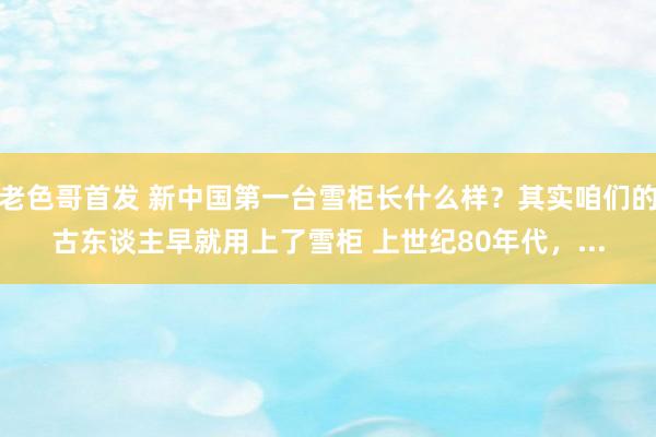 老色哥首发 新中国第一台雪柜长什么样？其实咱们的古东谈主早就用上了雪柜 上世纪80年代，...