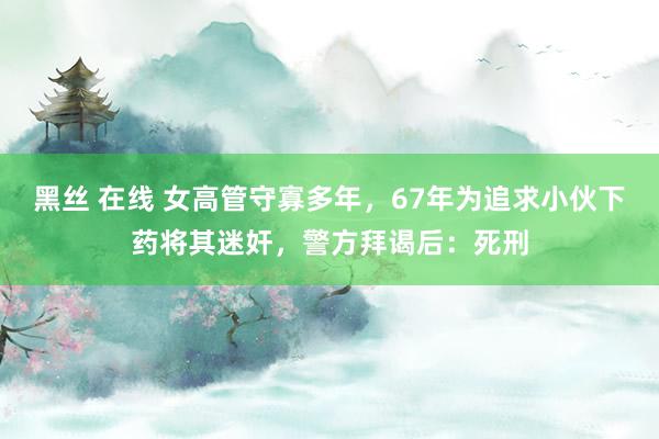 黑丝 在线 女高管守寡多年，67年为追求小伙下药将其迷奸，警方拜谒后：死刑