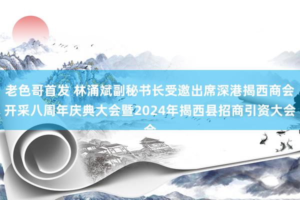 老色哥首发 林涌斌副秘书长受邀出席深港揭西商会开采八周年庆典大会暨2024年揭西县招商引资大会