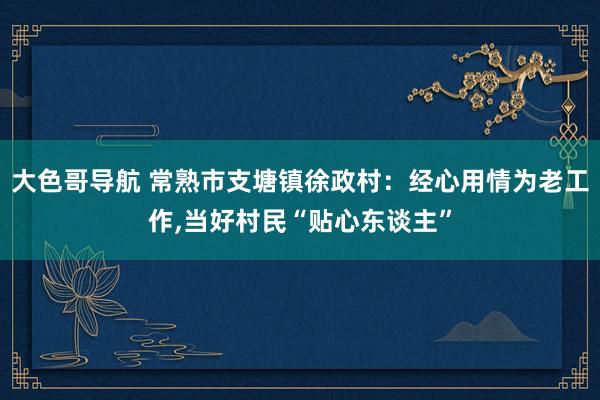 大色哥导航 常熟市支塘镇徐政村：经心用情为老工作，当好村民“贴心东谈主”