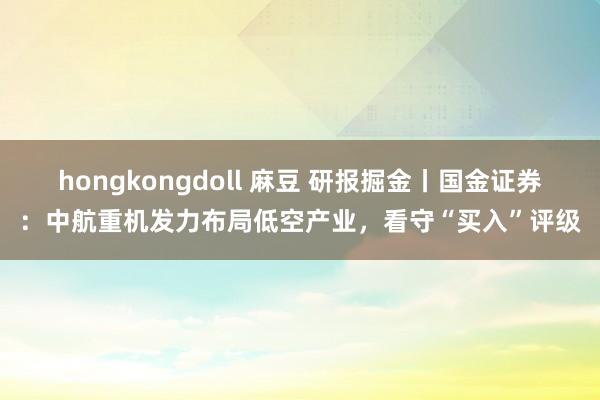 hongkongdoll 麻豆 研报掘金丨国金证券：中航重机发力布局低空产业，看守“买入”评级
