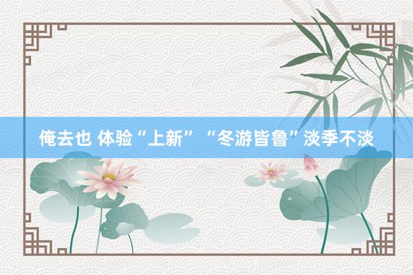 俺去也 体验“上新” “冬游皆鲁”淡季不淡