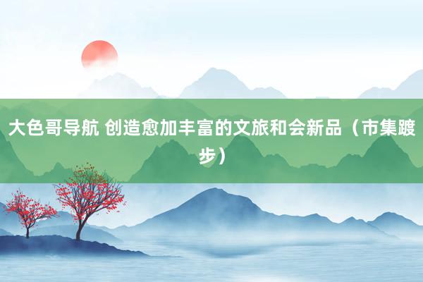 大色哥导航 创造愈加丰富的文旅和会新品（市集踱步）