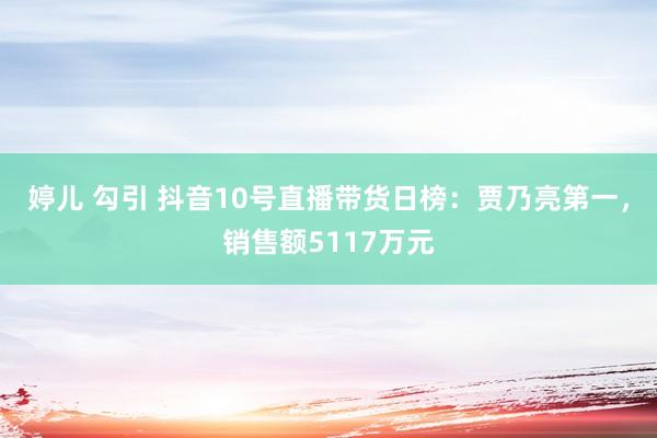 婷儿 勾引 抖音10号直播带货日榜：贾乃亮第一，销售额5117万元