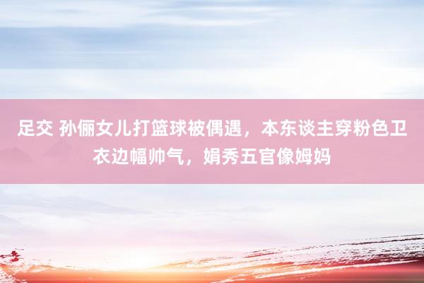 足交 孙俪女儿打篮球被偶遇，本东谈主穿粉色卫衣边幅帅气，娟秀五官像姆妈