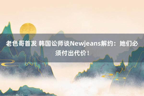 老色哥首发 韩国讼师谈Newjeans解约：她们必须付出代价！