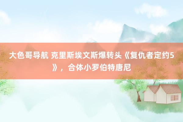 大色哥导航 克里斯埃文斯爆转头《复仇者定约5》，合体小罗伯特唐尼
