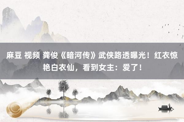 麻豆 视频 龚俊《暗河传》武侠路透曝光！红衣惊艳白衣仙，看到女主：爱了！