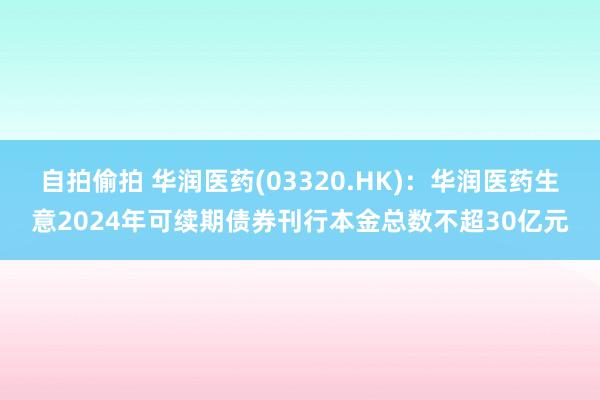 自拍偷拍 华润医药(03320.HK)：华润医药生意2024年可续期债券刊行本金总数不超30亿元