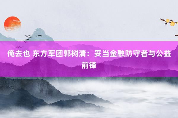俺去也 东方军团郭树清：妥当金融防守者与公益前锋