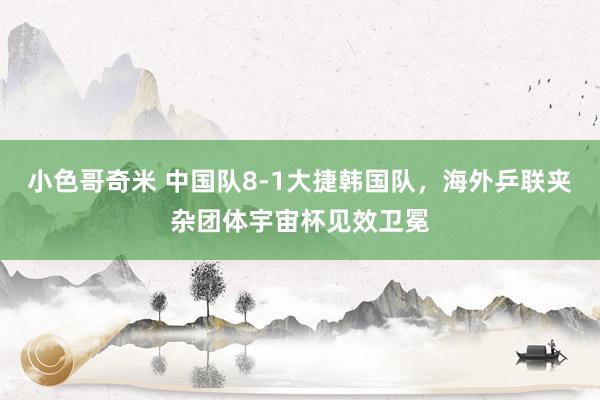 小色哥奇米 中国队8-1大捷韩国队，海外乒联夹杂团体宇宙杯见效卫冕