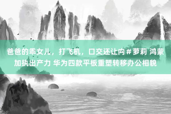 爸爸的乖女儿，打飞机，口交还让禸＃萝莉 鸿蒙加执出产力 华为四款平板重塑转移办公相貌