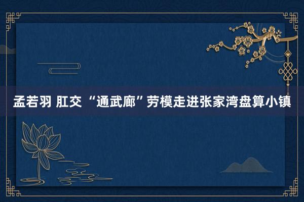 孟若羽 肛交 “通武廊”劳模走进张家湾盘算小镇