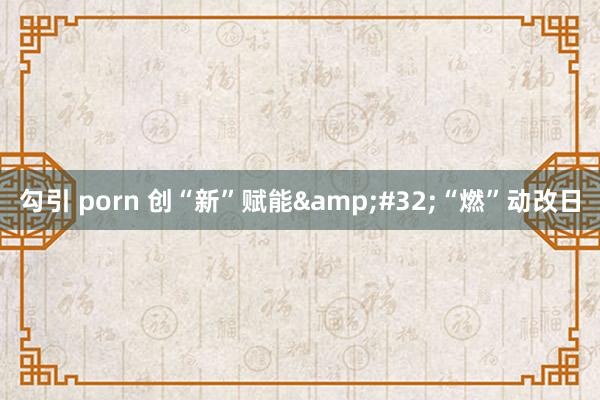 勾引 porn 创“新”赋能&#32;“燃”动改日