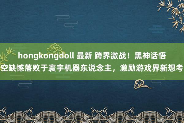 hongkongdoll 最新 跨界激战！黑神话悟空缺憾落败于寰宇机器东说念主，激励游戏界新想考