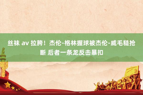 丝袜 av 拉胯！杰伦-格林握球被杰伦-威毛糙抢断 后者一条龙反击暴扣