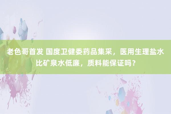 老色哥首发 国度卫健委药品集采，医用生理盐水比矿泉水低廉，质料能保证吗？