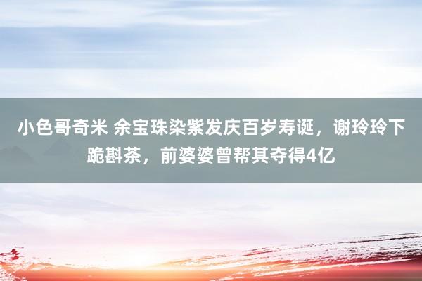 小色哥奇米 余宝珠染紫发庆百岁寿诞，谢玲玲下跪斟茶，前婆婆曾帮其夺得4亿