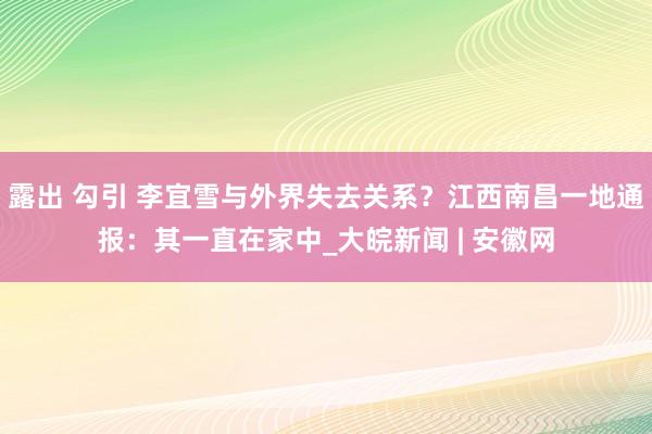 露出 勾引 李宜雪与外界失去关系？江西南昌一地通报：其一直在家中_大皖新闻 | 安徽网