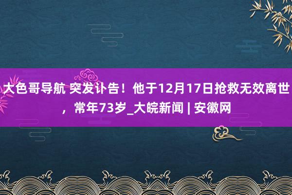 大色哥导航 突发讣告！他于12月17日抢救无效离世，常年73岁_大皖新闻 | 安徽网