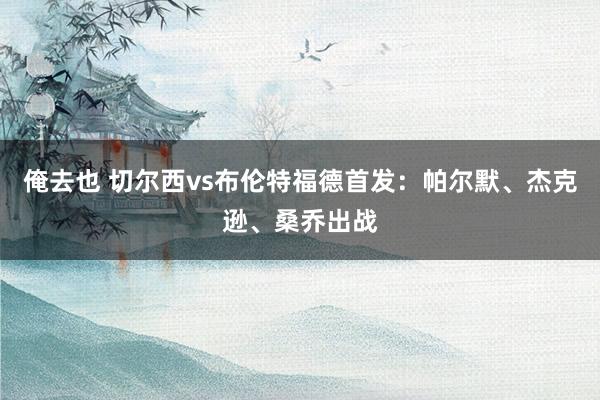 俺去也 切尔西vs布伦特福德首发：帕尔默、杰克逊、桑乔出战