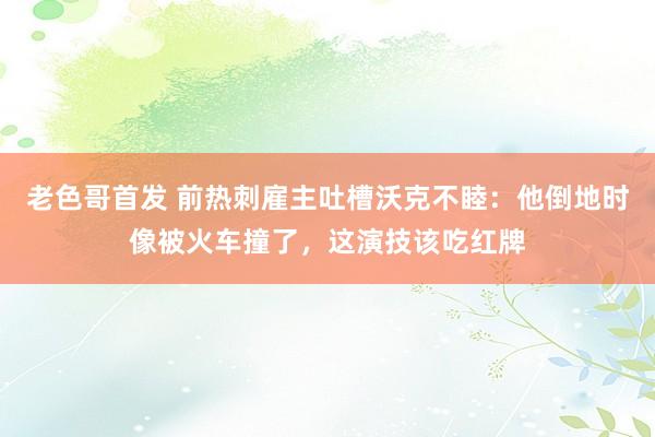 老色哥首发 前热刺雇主吐槽沃克不睦：他倒地时像被火车撞了，这演技该吃红牌