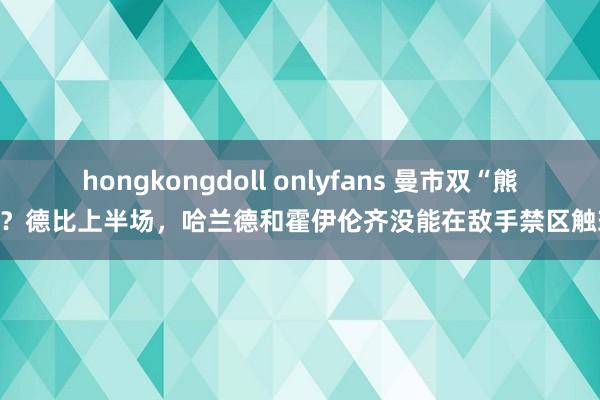 hongkongdoll onlyfans 曼市双“熊”？德比上半场，哈兰德和霍伊伦齐没能在敌手禁区触球
