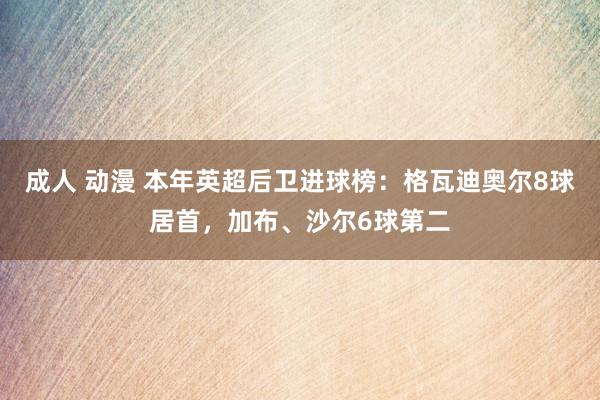 成人 动漫 本年英超后卫进球榜：格瓦迪奥尔8球居首，加布、沙尔6球第二