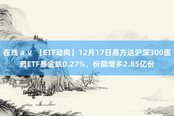 在线ａｖ 【ETF动向】12月17日易方达沪深300医药ETF基金跌0.27%，份额增多2.85亿份
