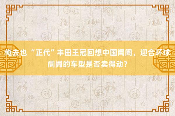 俺去也 “正代”丰田王冠回想中国阛阓，迎合环球阛阓的车型是否卖得动？