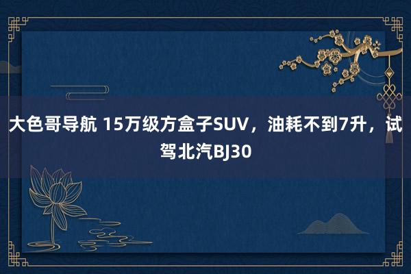 大色哥导航 15万级方盒子SUV，油耗不到7升，试驾北汽BJ30