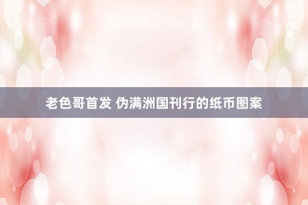 老色哥首发 伪满洲国刊行的纸币图案